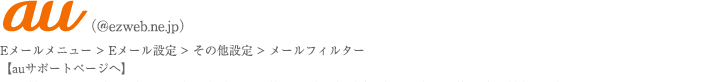 ガラケー・auユーザーのかた。Eメールメニュー、Eメール設定、その他の設定、メールフィルター